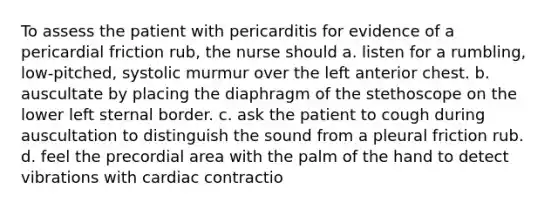 To assess the patient with pericarditis for evidence of a pericardial friction rub, the nurse should a. listen for a rumbling, low-pitched, systolic murmur over the left anterior chest. b. auscultate by placing the diaphragm of the stethoscope on the lower left sternal border. c. ask the patient to cough during auscultation to distinguish the sound from a pleural friction rub. d. feel the precordial area with the palm of the hand to detect vibrations with cardiac contractio