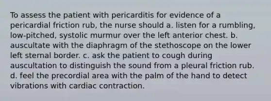 To assess the patient with pericarditis for evidence of a pericardial friction rub, the nurse should a. listen for a rumbling, low-pitched, systolic murmur over the left anterior chest. b. auscultate with the diaphragm of the stethoscope on the lower left sternal border. c. ask the patient to cough during auscultation to distinguish the sound from a pleural friction rub. d. feel the precordial area with the palm of the hand to detect vibrations with cardiac contraction.