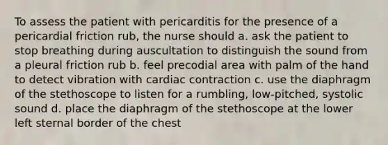 To assess the patient with pericarditis for the presence of a pericardial friction rub, the nurse should a. ask the patient to stop breathing during auscultation to distinguish the sound from a pleural friction rub b. feel precodial area with palm of the hand to detect vibration with cardiac contraction c. use the diaphragm of the stethoscope to listen for a rumbling, low-pitched, systolic sound d. place the diaphragm of the stethoscope at the lower left sternal border of the chest