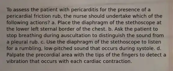 To assess the patient with pericarditis for the presence of a pericardial friction rub, the nurse should undertake which of the following actions? a. Place the diaphragm of the stethoscope at the lower left sternal border of the chest. b. Ask the patient to stop breathing during auscultation to distinguish the sound from a pleural rub. c. Use the diaphragm of the stethoscope to listen for a rumbling, low-pitched sound that occurs during systole. d. Palpate the precordial area with the tips of the fingers to detect a vibration that occurs with each cardiac contraction.