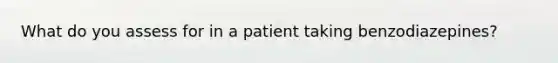 What do you assess for in a patient taking benzodiazepines?