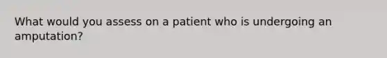 What would you assess on a patient who is undergoing an amputation?