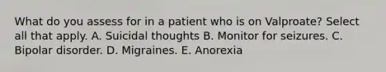 What do you assess for in a patient who is on Valproate? Select all that apply. A. Suicidal thoughts B. Monitor for seizures. C. Bipolar disorder. D. Migraines. E. Anorexia