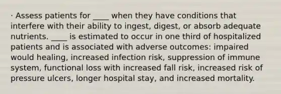 · Assess patients for ____ when they have conditions that interfere with their ability to ingest, digest, or absorb adequate nutrients. ____ is estimated to occur in one third of hospitalized patients and is associated with adverse outcomes: impaired would healing, increased infection risk, suppression of immune system, functional loss with increased fall risk, increased risk of pressure ulcers, longer hospital stay, and increased mortality.