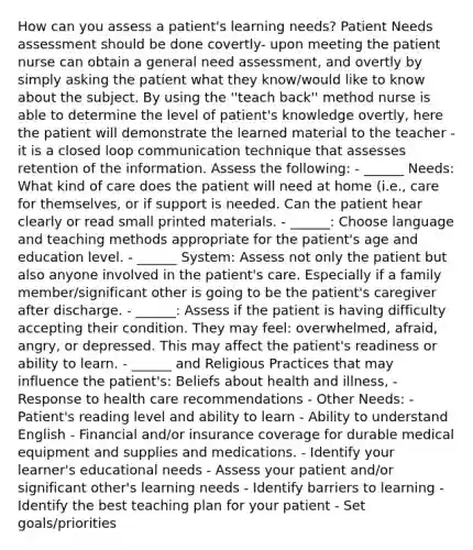 How can you assess a patient's learning needs? Patient Needs assessment should be done covertly- upon meeting the patient nurse can obtain a general need assessment, and overtly by simply asking the patient what they know/would like to know about the subject. By using the ''teach back'' method nurse is able to determine the level of patient's knowledge overtly, here the patient will demonstrate the learned material to the teacher - it is a closed loop communication technique that assesses retention of the information. Assess the following: - ______ Needs: What kind of care does the patient will need at home (i.e., care for themselves, or if support is needed. Can the patient hear clearly or read small printed materials. - ______: Choose language and teaching methods appropriate for the patient's age and education level. - ______ System: Assess not only the patient but also anyone involved in the patient's care. Especially if a family member/significant other is going to be the patient's caregiver after discharge. - ______: Assess if the patient is having difficulty accepting their condition. They may feel: overwhelmed, afraid, angry, or depressed. This may affect the patient's readiness or ability to learn. - ______ and Religious Practices that may influence the patient's: Beliefs about health and illness, - Response to health care recommendations - Other Needs: - Patient's reading level and ability to learn - Ability to understand English - Financial and/or insurance coverage for durable medical equipment and supplies and medications. - Identify your learner's educational needs - Assess your patient and/or significant other's learning needs - Identify barriers to learning - Identify the best teaching plan for your patient - Set goals/priorities