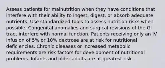 Assess patients for malnutrition when they have conditions that interfere with their ability to ingest, digest, or absorb adequate nutrients. Use standardized tools to assess nutrition risks when possible. Congenital anomalies and surgical revisions of the GI tract interfere with normal function. Patients receiving only an IV infusion of 5% or 10% dextrose are at risk for nutritional deficiencies. Chronic diseases or increased metabolic requirements are risk factors for development of nutritional problems. Infants and older adults are at greatest risk.