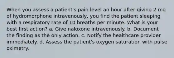 When you assess a patient's pain level an hour after giving 2 mg of hydromorphone intravenously, you find the patient sleeping with a respiratory rate of 10 breaths per minute. What is your best first action? a. Give naloxone intravenously. b. Document the finding as the only action. c. Notify the healthcare provider immediately. d. Assess the patient's oxygen saturation with pulse oximetry.