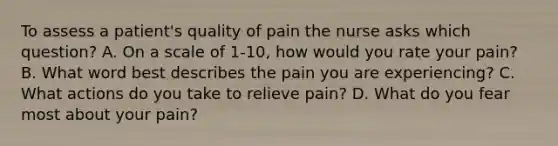 To assess a patient's quality of pain the nurse asks which question? A. On a scale of 1-10, how would you rate your pain? B. What word best describes the pain you are experiencing? C. What actions do you take to relieve pain? D. What do you fear most about your pain?