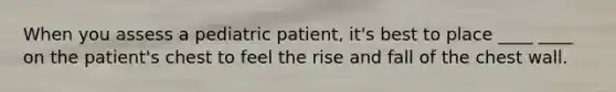 When you assess a pediatric patient, it's best to place ____ ____ on the patient's chest to feel the rise and fall of the chest wall.