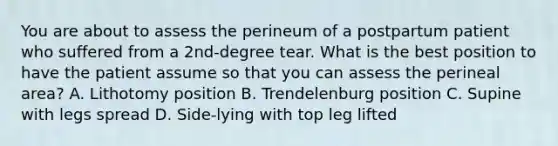 You are about to assess the perineum of a postpartum patient who suffered from a 2nd-degree tear. What is the best position to have the patient assume so that you can assess the perineal area? A. Lithotomy position B. Trendelenburg position C. Supine with legs spread D. Side-lying with top leg lifted