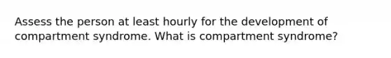 Assess the person at least hourly for the development of compartment syndrome. What is compartment syndrome?