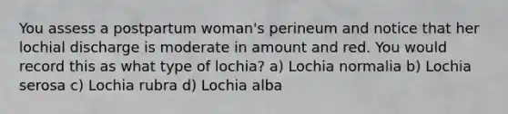 You assess a postpartum woman's perineum and notice that her lochial discharge is moderate in amount and red. You would record this as what type of lochia? a) Lochia normalia b) Lochia serosa c) Lochia rubra d) Lochia alba