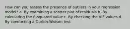 How can you assess the presence of outliers in your regression model? a. By examining a scatter plot of residuals b. By calculating the R-squared value c. By checking the VIF values d. By conducting a Durbin-Watson test