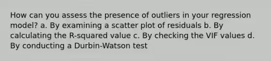 How can you assess the presence of outliers in your regression model? a. By examining a <a href='https://www.questionai.com/knowledge/kHey83DSAQ-scatter-plot' class='anchor-knowledge'>scatter plot</a> of residuals b. By calculating the R-squared value c. By checking the VIF values d. By conducting a Durbin-Watson test