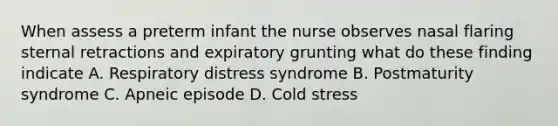 When assess a preterm infant the nurse observes nasal flaring sternal retractions and expiratory grunting what do these finding indicate A. Respiratory distress syndrome B. Postmaturity syndrome C. Apneic episode D. Cold stress