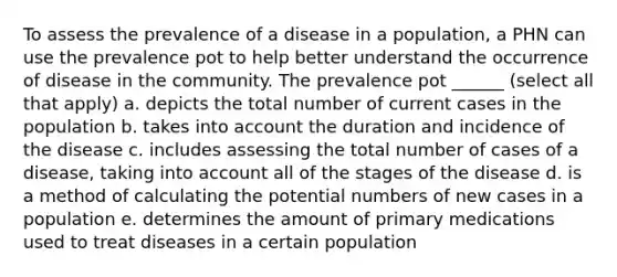 To assess the prevalence of a disease in a population, a PHN can use the prevalence pot to help better understand the occurrence of disease in the community. The prevalence pot ______ (select all that apply) a. depicts the total number of current cases in the population b. takes into account the duration and incidence of the disease c. includes assessing the total number of cases of a disease, taking into account all of the stages of the disease d. is a method of calculating the potential numbers of new cases in a population e. determines the amount of primary medications used to treat diseases in a certain population