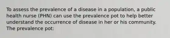 To assess the prevalence of a disease in a population, a public health nurse (PHN) can use the prevalence pot to help better understand the occurrence of disease in her or his community. The prevalence pot: