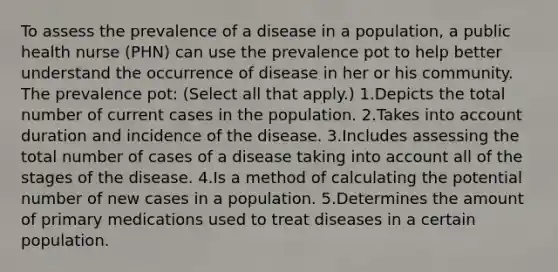 To assess the prevalence of a disease in a population, a public health nurse (PHN) can use the prevalence pot to help better understand the occurrence of disease in her or his community. The prevalence pot: (Select all that apply.) 1.Depicts the total number of current cases in the population. 2.Takes into account duration and incidence of the disease. 3.Includes assessing the total number of cases of a disease taking into account all of the stages of the disease. 4.Is a method of calculating the potential number of new cases in a population. 5.Determines the amount of primary medications used to treat diseases in a certain population.