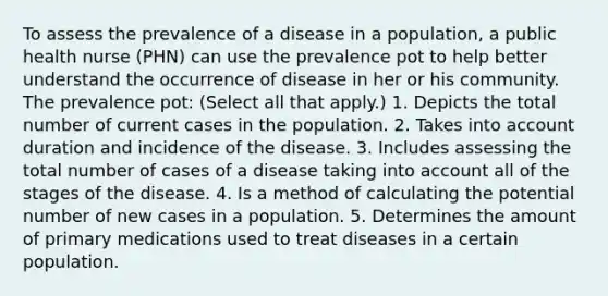 To assess the prevalence of a disease in a population, a public health nurse (PHN) can use the prevalence pot to help better understand the occurrence of disease in her or his community. The prevalence pot: (Select all that apply.) 1. Depicts the total number of current cases in the population. 2. Takes into account duration and incidence of the disease. 3. Includes assessing the total number of cases of a disease taking into account all of the stages of the disease. 4. Is a method of calculating the potential number of new cases in a population. 5. Determines the amount of primary medications used to treat diseases in a certain population.