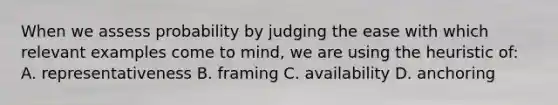 When we assess probability by judging the ease with which relevant examples come to mind, we are using the heuristic of: A. representativeness B. framing C. availability D. anchoring