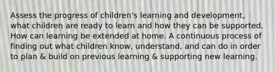 Assess the progress of children's learning and development, what children are ready to learn and how they can be supported. How can learning be extended at home. A continuous process of finding out what children know, understand, and can do in order to plan & build on previous learning & supporting new learning.