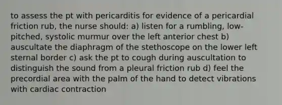 to assess the pt with pericarditis for evidence of a pericardial friction rub, the nurse should: a) listen for a rumbling, low-pitched, systolic murmur over the left anterior chest b) auscultate the diaphragm of the stethoscope on the lower left sternal border c) ask the pt to cough during auscultation to distinguish the sound from a pleural friction rub d) feel the precordial area with the palm of the hand to detect vibrations with cardiac contraction