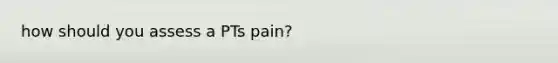 how should you assess a PTs pain?