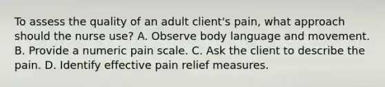 To assess the quality of an adult client's pain, what approach should the nurse use? A. Observe body language and movement. B. Provide a numeric pain scale. C. Ask the client to describe the pain. D. Identify effective pain relief measures.