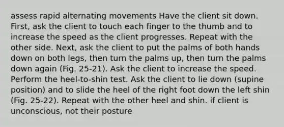 assess rapid alternating movements Have the client sit down. First, ask the client to touch each finger to the thumb and to increase the speed as the client progresses. Repeat with the other side. Next, ask the client to put the palms of both hands down on both legs, then turn the palms up, then turn the palms down again (Fig. 25-21). Ask the client to increase the speed. Perform the heel-to-shin test. Ask the client to lie down (supine position) and to slide the heel of the right foot down the left shin (Fig. 25-22). Repeat with the other heel and shin. if client is unconscious, not their posture