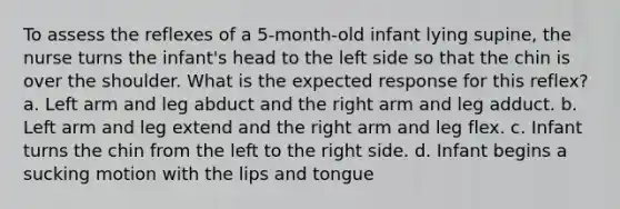 To assess the reflexes of a 5-month-old infant lying supine, the nurse turns the infant's head to the left side so that the chin is over the shoulder. What is the expected response for this reflex? a. Left arm and leg abduct and the right arm and leg adduct. b. Left arm and leg extend and the right arm and leg flex. c. Infant turns the chin from the left to the right side. d. Infant begins a sucking motion with the lips and tongue