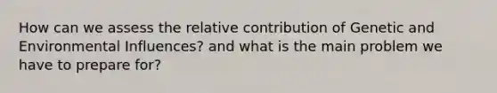 How can we assess the relative contribution of Genetic and Environmental Influences? and what is the main problem we have to prepare for?