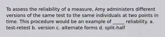 To assess the reliability of a measure, Amy administers different versions of the same test to the same individuals at two points in time. This procedure would be an example of _____ reliability. a. test-retest b. version c. alternate forms d. split-half