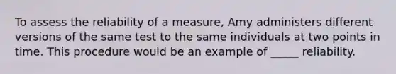 To assess the reliability of a measure, Amy administers different versions of the same test to the same individuals at two points in time. This procedure would be an example of _____ reliability.