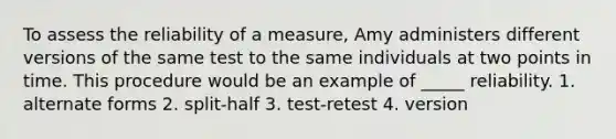 To assess the reliability of a measure, Amy administers different versions of the same test to the same individuals at two points in time. This procedure would be an example of _____ reliability. 1. alternate forms 2. split-half 3. test-retest 4. version