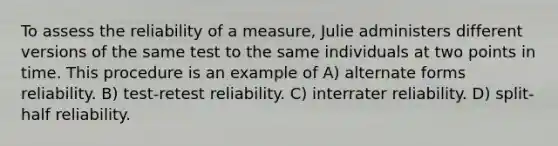 To assess the reliability of a measure, Julie administers different versions of the same test to the same individuals at two points in time. This procedure is an example of A) alternate forms reliability. B) test-retest reliability. C) interrater reliability. D) split-half reliability.