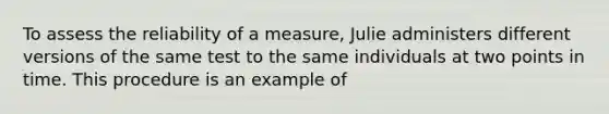 To assess the reliability of a measure, Julie administers different versions of the same test to the same individuals at two points in time. This procedure is an example of