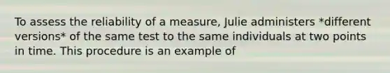 To assess the reliability of a measure, Julie administers *different versions* of the same test to the same individuals at two points in time. This procedure is an example of