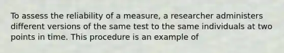 To assess the reliability of a measure, a researcher administers different versions of the same test to the same individuals at two points in time. This procedure is an example of