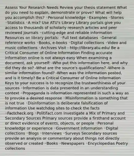 Assess Your Research Needs Review your thesis statement What do you need to explain, demonstrate or prove? What will help you accomplish this? ◦Personal knowledge ◦Examples ◦Stories ◦Statistics ◦A mix? Use ATU's Library Library portals give you access to thousands of scholarly research articles and peer reviewed journals ◦cutting-edge and reliable information Resources on library portals: ◦Full text databases ◦General reference works ◦Books, e-books ◦Digital collections ◦Video and music collections ◦Archives Visit : http://library.atu.edu/ Be a Critical Consumer of Online Information Finding accurate information online is not always easy When examining a document, ask yourself: -Who put this information here, and why did they do so? -What are the source's qualifications? -Where is similar information found? -When was the information posted, and is it timely? Be a Critical Consumer of Online Information Keys to your success is to recognize the trustworthiness of your sources ◦Information is data presented in an understanding context ◦Propaganda is information represented in such a way as to provoke a desired response ◦Misinformation is something that is not true ◦Disinformation is deliberate falsification of information Use watchdog sites to check the facts ◦Factcheck.org ◦Politifact.com Investigate a Mix of Primary and Secondary Sources Primary sources provide a firsthand account or direct evidence of events, objects, or people ◦Personal knowledge or experience ◦Government information ◦Digital collections ◦Blogs ◦Interviews ◦Surveys Secondary sources provide an analysis or commentary about things not directly observed or created ◦Books ◦Newspapers ◦Encyclopedias Poetry collections