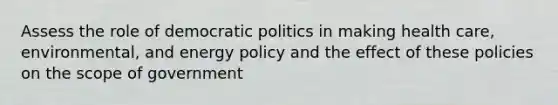 Assess the role of democratic politics in making health care, environmental, and energy policy and the effect of these policies on the scope of government