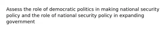 Assess the role of democratic politics in making national security policy and the role of national security policy in expanding government