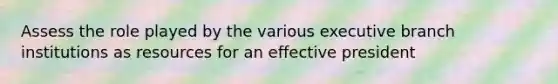 Assess the role played by the various executive branch institutions as resources for an effective president
