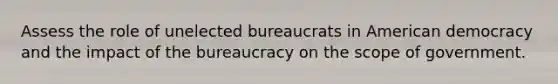 Assess the role of unelected bureaucrats in American democracy and the impact of the bureaucracy on the scope of government.