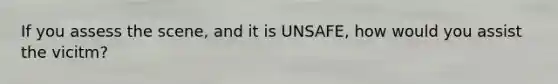 If you assess the scene, and it is UNSAFE, how would you assist the vicitm?