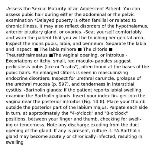 -Assess the Sexual Maturity of an Adolescent Patient. You can assess pubic hair during either the abdominal or the pelvic examination *Delayed puberty is often familial or related to chronic illness. It may also reflect disorders of the hypothalamus, anterior pituitary gland, or ovaries. -Seat yourself comfortably and warn the patient that you will be touching her genital area. Inspect the mons pubis, labia, and perineum. Separate the labia and inspect: ■ The labia minora ■ The clitoris ■ Theurethralmeatus ■The vaginal opening, or introitus -Excoriations or itchy, small, red maculo- papules suggest pediculosis pubis (lice or "crabs"), often found at the bases of the pubic hairs. An enlarged clitoris is seen in masculinizing endocrine disorders. Inspect for urethral caruncle, prolapse of the urethral mucosa (p. 597), and tenderness in interstitial cystitis. -Bartholin glands: If the patient reports labial swelling, examine the Bartholin glands. Insert your index fin- ger into the vagina near the posterior introitus (Fig. 14-8). Place your thumb outside the posterior part of the labium majus. Palpate each side in turn, at approximately the "4-o'clock" and "8-o'clock" positions, between your finger and thumb, checking for swell- ing or tenderness. Note any discharge exuding from the duct opening of the gland. If any is present, culture it. *A Bartholin gland may become acutely or chronically infected, resulting in swelling