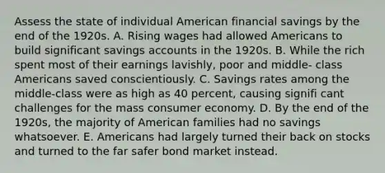 Assess the state of individual American financial savings by the end of the 1920s. A. Rising wages had allowed Americans to build significant savings accounts in the 1920s. B. While the rich spent most of their earnings lavishly, poor and middle- class Americans saved conscientiously. C. Savings rates among the middle-class were as high as 40 percent, causing signifi cant challenges for the mass consumer economy. D. By the end of the 1920s, the majority of American families had no savings whatsoever. E. Americans had largely turned their back on stocks and turned to the far safer bond market instead.