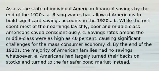 Assess the state of individual American financial savings by the end of the 1920s. a. Rising wages had allowed Americans to build significant savings accounts in the 1920s. b. While the rich spent most of their earnings lavishly, poor and middle-class Americans saved conscientiously. c. Savings rates among the middle-class were as high as 40 percent, causing significant challenges for the mass consumer economy. d. By the end of the 1920s, the majority of American families had no savings whatsoever. e. Americans had largely turned their backs on stocks and turned to the far safer bond market instead.