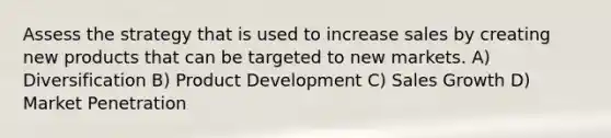 Assess the strategy that is used to increase sales by creating new products that can be targeted to new markets. A) Diversification B) Product Development C) Sales Growth D) Market Penetration