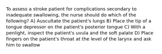 To assess a stroke patient for complications secondary to inadequate swallowing, the nurse should do which of the following? A) Auscultate the patient's lungs B) Place the tip of a tongue depressor on the patient's posterior tongue C) With a penlight, inspect the patient's uvula and the soft palate D) Place fingers on the patient's throat at the level of the larynx and ask him to swallow