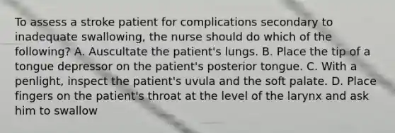 To assess a stroke patient for complications secondary to inadequate swallowing, the nurse should do which of the following? A. Auscultate the patient's lungs. B. Place the tip of a tongue depressor on the patient's posterior tongue. C. With a penlight, inspect the patient's uvula and the soft palate. D. Place fingers on the patient's throat at the level of the larynx and ask him to swallow